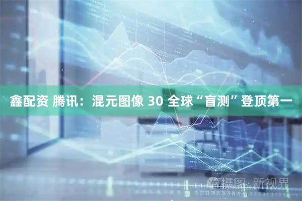 鑫配资 腾讯：混元图像 30 全球“盲测”登顶第一