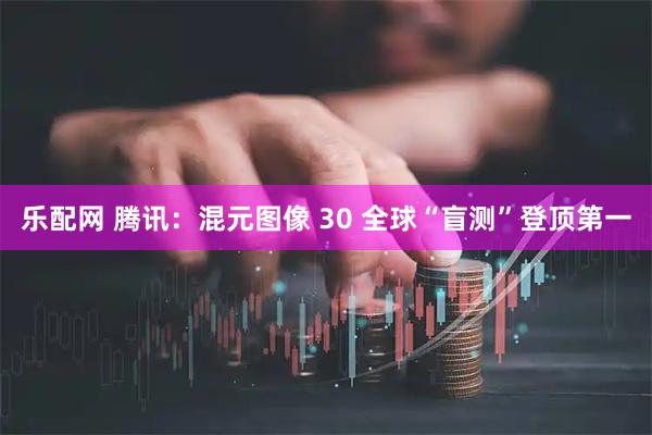 乐配网 腾讯：混元图像 30 全球“盲测”登顶第一