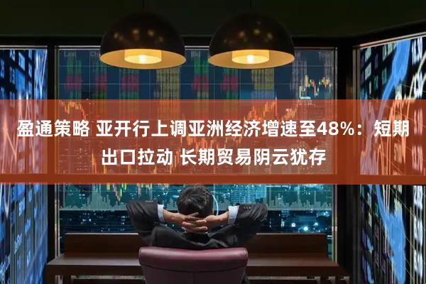 盈通策略 亚开行上调亚洲经济增速至48%：短期出口拉动 长期贸易阴云犹存