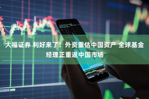 大福证券 利好来了！外资重估中国资产 全球基金经理正重返中国市场
