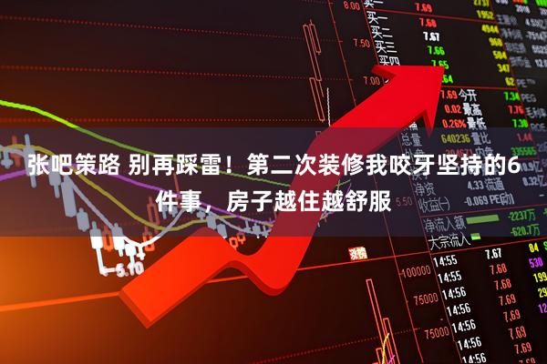 张吧策路 别再踩雷！第二次装修我咬牙坚持的6件事，房子越住越舒服